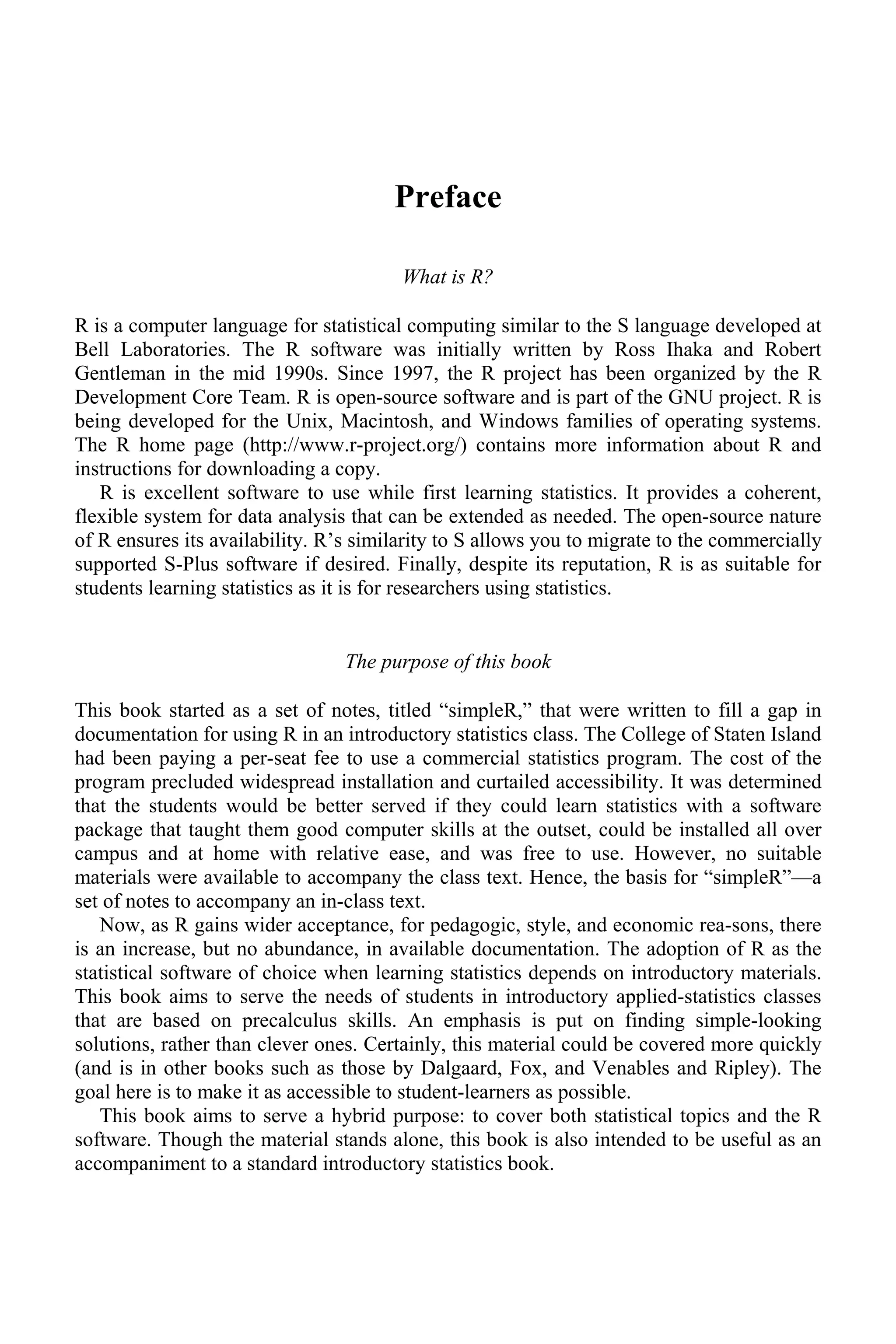 Preface
What is R?
R is a computer language for statistical computing similar to the S language developed at
Bell Laboratories. The R software was initially written by Ross Ihaka and Robert
Gentleman in the mid 1990s. Since 1997, the R project has been organized by the R
Development Core Team. R is open-source software and is part of the GNU project. R is
being developed for the Unix, Macintosh, and Windows families of operating systems.
The R home page (http://www.r-project.org/) contains more information about R and
instructions for downloading a copy.
R is excellent software to use while first learning statistics. It provides a coherent,
flexible system for data analysis that can be extended as needed. The open-source nature
of R ensures its availability. R’s similarity to S allows you to migrate to the commercially
supported S-Plus software if desired. Finally, despite its reputation, R is as suitable for
students learning statistics as it is for researchers using statistics.
The purpose of this book
This book started as a set of notes, titled “simpleR,” that were written to fill a gap in
documentation for using R in an introductory statistics class. The College of Staten Island
had been paying a per-seat fee to use a commercial statistics program. The cost of the
program precluded widespread installation and curtailed accessibility. It was determined
that the students would be better served if they could learn statistics with a software
package that taught them good computer skills at the outset, could be installed all over
campus and at home with relative ease, and was free to use. However, no suitable
materials were available to accompany the class text. Hence, the basis for “simpleR”—a
set of notes to accompany an in-class text.
Now, as R gains wider acceptance, for pedagogic, style, and economic rea-sons, there
is an increase, but no abundance, in available documentation. The adoption of R as the
statistical software of choice when learning statistics depends on introductory materials.
This book aims to serve the needs of students in introductory applied-statistics classes
that are based on precalculus skills. An emphasis is put on finding simple-looking
solutions, rather than clever ones. Certainly, this material could be covered more quickly
(and is in other books such as those by Dalgaard, Fox, and Venables and Ripley). The
goal here is to make it as accessible to student-learners as possible.
This book aims to serve a hybrid purpose: to cover both statistical topics and the R
software. Though the material stands alone, this book is also intended to be useful as an
accompaniment to a standard introductory statistics book.
 
