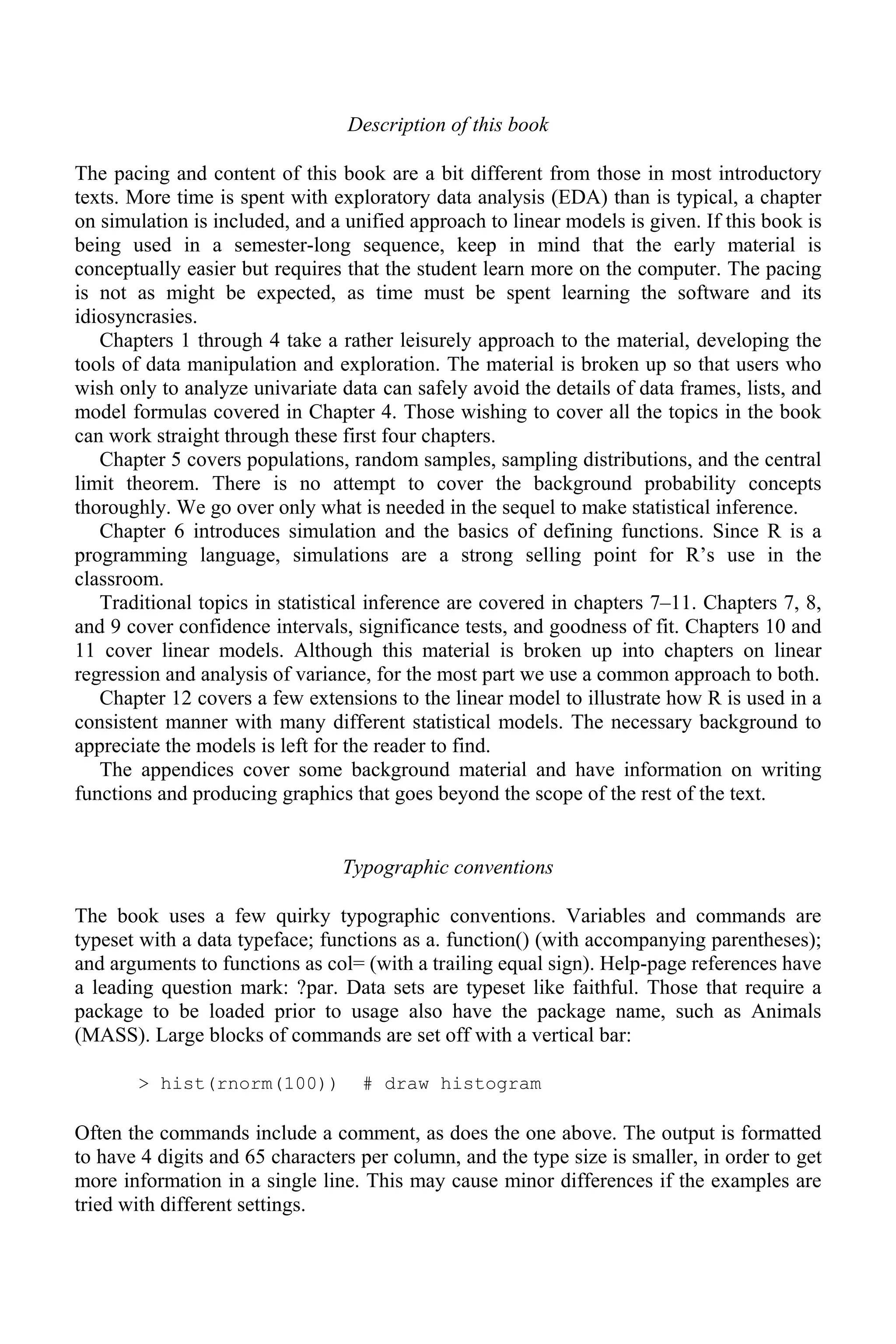 Description of this book
The pacing and content of this book are a bit different from those in most introductory
texts. More time is spent with exploratory data analysis (EDA) than is typical, a chapter
on simulation is included, and a unified approach to linear models is given. If this book is
being used in a semester-long sequence, keep in mind that the early material is
conceptually easier but requires that the student learn more on the computer. The pacing
is not as might be expected, as time must be spent learning the software and its
idiosyncrasies.
Chapters 1 through 4 take a rather leisurely approach to the material, developing the
tools of data manipulation and exploration. The material is broken up so that users who
wish only to analyze univariate data can safely avoid the details of data frames, lists, and
model formulas covered in Chapter 4. Those wishing to cover all the topics in the book
can work straight through these first four chapters.
Chapter 5 covers populations, random samples, sampling distributions, and the central
limit theorem. There is no attempt to cover the background probability concepts
thoroughly. We go over only what is needed in the sequel to make statistical inference.
Chapter 6 introduces simulation and the basics of defining functions. Since R is a
programming language, simulations are a strong selling point for R’s use in the
classroom.
Traditional topics in statistical inference are covered in chapters 7–11. Chapters 7, 8,
and 9 cover confidence intervals, significance tests, and goodness of fit. Chapters 10 and
11 cover linear models. Although this material is broken up into chapters on linear
regression and analysis of variance, for the most part we use a common approach to both.
Chapter 12 covers a few extensions to the linear model to illustrate how R is used in a
consistent manner with many different statistical models. The necessary background to
appreciate the models is left for the reader to find.
The appendices cover some background material and have information on writing
functions and producing graphics that goes beyond the scope of the rest of the text.
Typographic conventions
The book uses a few quirky typographic conventions. Variables and commands are
typeset with a data typeface; functions as a. function() (with accompanying parentheses);
and arguments to functions as col= (with a trailing equal sign). Help-page references have
a leading question mark: ?par. Data sets are typeset like faithful. Those that require a
package to be loaded prior to usage also have the package name, such as Animals
(MASS). Large blocks of commands are set off with a vertical bar:
> hist(rnorm(100)) # draw histogram
Often the commands include a comment, as does the one above. The output is formatted
to have 4 digits and 65 characters per column, and the type size is smaller, in order to get
more information in a single line. This may cause minor differences if the examples are
tried with different settings.
 