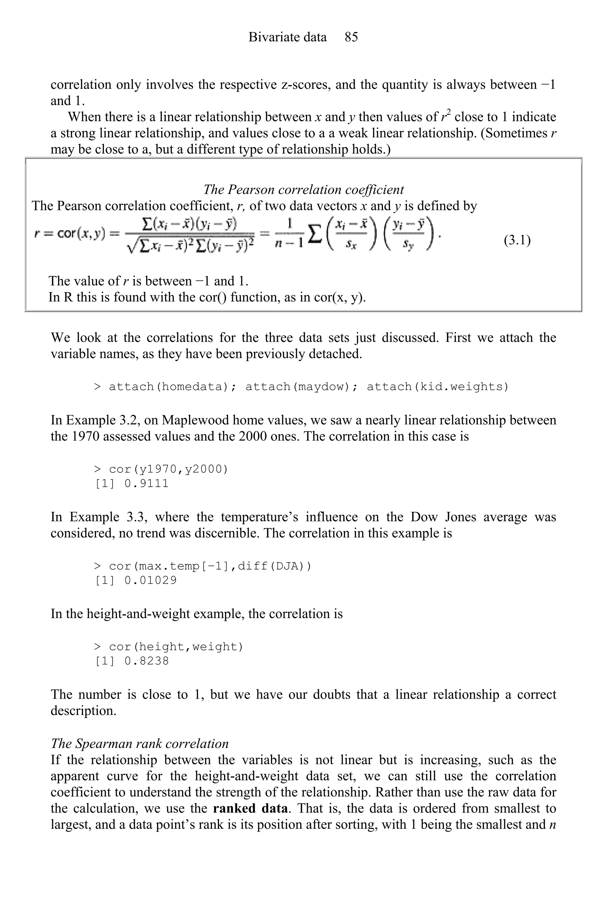 correlation only involves the respective z-scores, and the quantity is always between −1
and 1.
When there is a linear relationship between x and y then values of r2
close to 1 indicate
a strong linear relationship, and values close to a a weak linear relationship. (Sometimes r
may be close to a, but a different type of relationship holds.)
The Pearson correlation coefficient
The Pearson correlation coefficient, r, of two data vectors x and y is defined by
(3.1)
The value of r is between −1 and 1.
In R this is found with the cor() function, as in cor(x, y).
We look at the correlations for the three data sets just discussed. First we attach the
variable names, as they have been previously detached.
> attach(homedata); attach(maydow); attach(kid.weights)
In Example 3.2, on Maplewood home values, we saw a nearly linear relationship between
the 1970 assessed values and the 2000 ones. The correlation in this case is
> cor(y1970,y2000)
[1] 0.9111
In Example 3.3, where the temperature’s influence on the Dow Jones average was
considered, no trend was discernible. The correlation in this example is
> cor(max.temp[−1],diff(DJA))
[1] 0.01029
In the height-and-weight example, the correlation is
> cor(height,weight)
[1] 0.8238
The number is close to 1, but we have our doubts that a linear relationship a correct
description.
The Spearman rank correlation
If the relationship between the variables is not linear but is increasing, such as the
apparent curve for the height-and-weight data set, we can still use the correlation
coefficient to understand the strength of the relationship. Rather than use the raw data for
the calculation, we use the ranked data. That is, the data is ordered from smallest to
largest, and a data point’s rank is its position after sorting, with 1 being the smallest and n
Bivariate data 85
 
