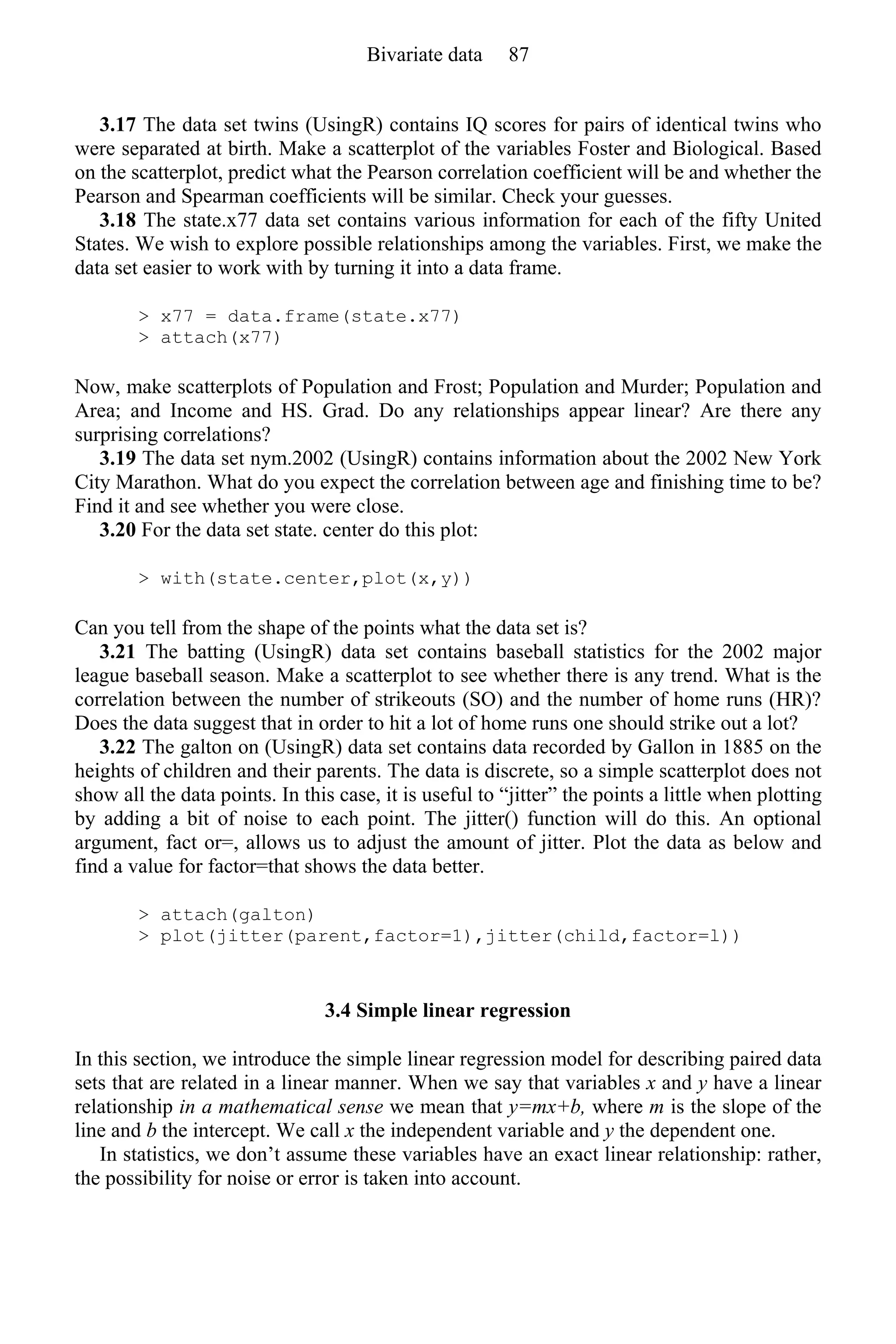 3.17 The data set twins (UsingR) contains IQ scores for pairs of identical twins who
were separated at birth. Make a scatterplot of the variables Foster and Biological. Based
on the scatterplot, predict what the Pearson correlation coefficient will be and whether the
Pearson and Spearman coefficients will be similar. Check your guesses.
3.18 The state.x77 data set contains various information for each of the fifty United
States. We wish to explore possible relationships among the variables. First, we make the
data set easier to work with by turning it into a data frame.
> x77 = data.frame(state.x77)
> attach(x77)
Now, make scatterplots of Population and Frost; Population and Murder; Population and
Area; and Income and HS. Grad. Do any relationships appear linear? Are there any
surprising correlations?
3.19 The data set nym.2002 (UsingR) contains information about the 2002 New York
City Marathon. What do you expect the correlation between age and finishing time to be?
Find it and see whether you were close.
3.20 For the data set state. center do this plot:
> with(state.center,plot(x,y))
Can you tell from the shape of the points what the data set is?
3.21 The batting (UsingR) data set contains baseball statistics for the 2002 major
league baseball season. Make a scatterplot to see whether there is any trend. What is the
correlation between the number of strikeouts (SO) and the number of home runs (HR)?
Does the data suggest that in order to hit a lot of home runs one should strike out a lot?
3.22 The galton on (UsingR) data set contains data recorded by Gallon in 1885 on the
heights of children and their parents. The data is discrete, so a simple scatterplot does not
show all the data points. In this case, it is useful to “jitter” the points a little when plotting
by adding a bit of noise to each point. The jitter() function will do this. An optional
argument, fact or=, allows us to adjust the amount of jitter. Plot the data as below and
find a value for factor=that shows the data better.
> attach(galton)
> plot(jitter(parent,factor=1),jitter(child,factor=l))
3.4 Simple linear regression
In this section, we introduce the simple linear regression model for describing paired data
sets that are related in a linear manner. When we say that variables x and y have a linear
relationship in a mathematical sense we mean that y=mx+b, where m is the slope of the
line and b the intercept. We call x the independent variable and y the dependent one.
In statistics, we don’t assume these variables have an exact linear relationship: rather,
the possibility for noise or error is taken into account.
Bivariate data 87
 