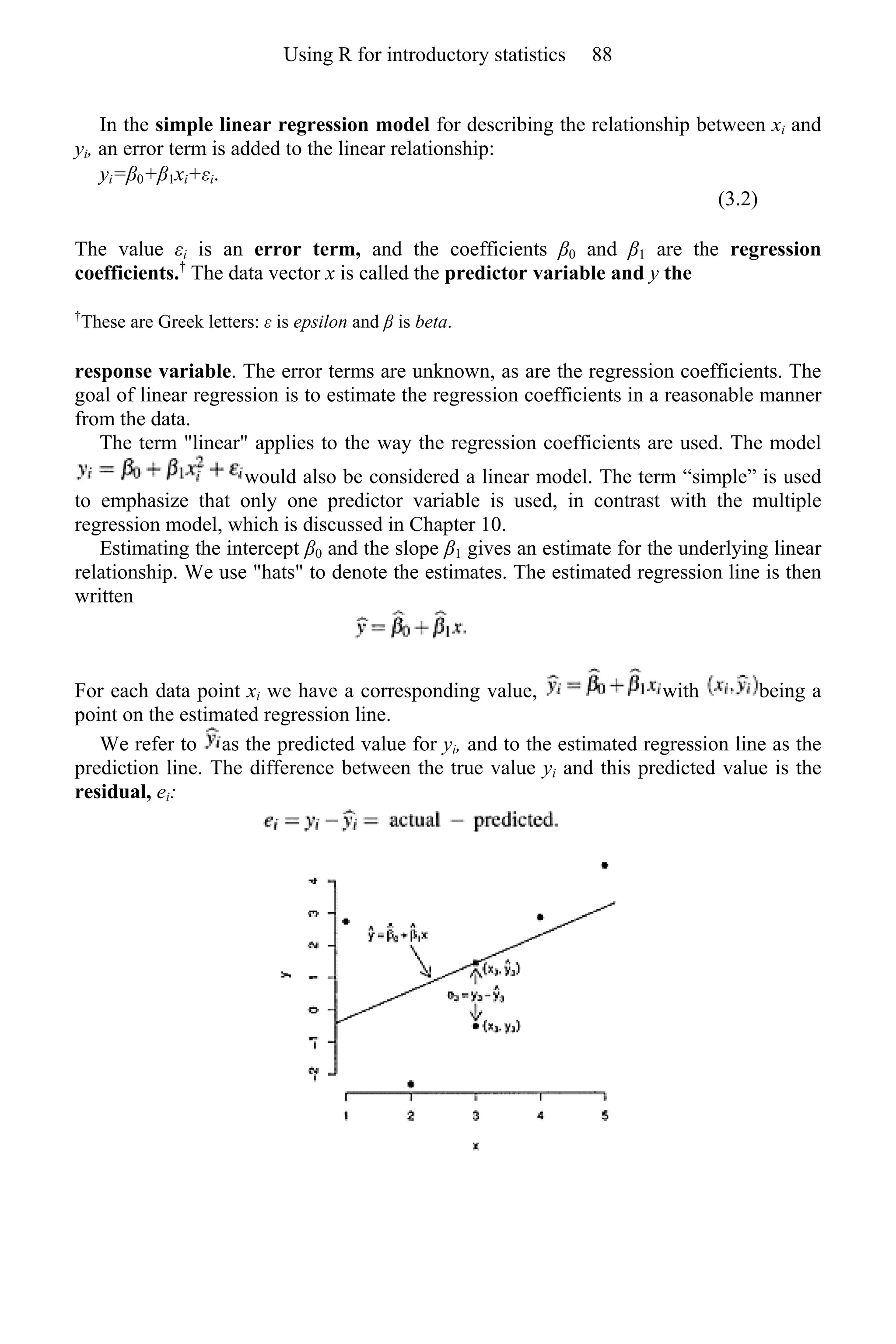 In the simple linear regression model for describing the relationship between xi and
yi, an error term is added to the linear relationship:
yi=β0+β1xi+εi.
(3.2)
The value εi is an error term, and the coefficients β0 and β1 are the regression
coefficients.†
The data vector x is called the predictor variable and y the
†
These are Greek letters: ε is epsilon and β is beta.
response variable. The error terms are unknown, as are the regression coefficients. The
goal of linear regression is to estimate the regression coefficients in a reasonable manner
from the data.
The term "linear" applies to the way the regression coefficients are used. The model
would also be considered a linear model. The term “simple” is used
to emphasize that only one predictor variable is used, in contrast with the multiple
regression model, which is discussed in Chapter 10.
Estimating the intercept β0 and the slope β1 gives an estimate for the underlying linear
relationship. We use "hats" to denote the estimates. The estimated regression line is then
written
For each data point xi we have a corresponding value, with being a
point on the estimated regression line.
We refer to as the predicted value for yi, and to the estimated regression line as the
prediction line. The difference between the true value yi and this predicted value is the
residual, ei:
Using R for introductory statistics 88
 
