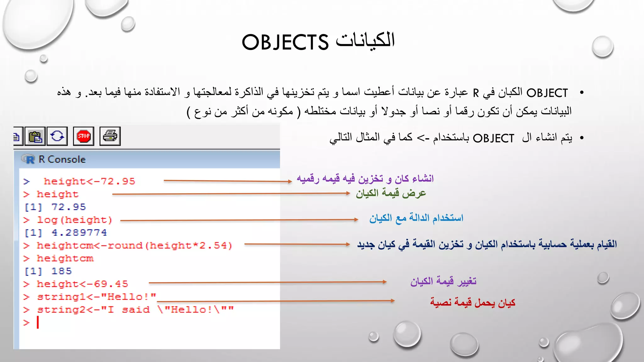 OBJECTS ‫الكيانات‬
•OBJECT‫في‬ ‫الكبان‬R‫و‬ ‫لمعالجتها‬ ‫الذاكرة‬ ‫في‬ ‫تخزينها‬ ‫يتم‬ ‫و‬ ‫اسما‬ ‫أعطيت‬ ‫بيانات‬ ‫عن‬ ‫عبارة‬‫ب‬ ‫فيما‬ ‫منها‬ ‫االستفادة‬‫عد‬.‫هذه‬ ‫و‬
‫مختلطه‬ ‫بيانات‬ ‫أو‬ ‫جدوال‬ ‫أو‬ ‫نصا‬ ‫أو‬ ‫رقما‬ ‫تكون‬ ‫أن‬ ‫يمكن‬ ‫البيانات‬(‫نوع‬ ‫من‬ ‫أكثر‬ ‫من‬ ‫مكونه‬)
•‫ال‬ ‫انشاء‬ ‫يتم‬OBJECT‫باستخدام‬-<‫التالي‬ ‫المثال‬ ‫في‬ ‫كما‬
‫رقمي‬ ‫قيمه‬ ‫فيه‬ ‫تخزين‬ ‫و‬ ‫كان‬ ‫انشاء‬‫ه‬
‫الكيان‬ ‫قيمة‬ ‫عرض‬
‫الكيان‬ ‫مع‬ ‫الدالة‬ ‫استخدام‬
‫كي‬ ‫في‬ ‫القيمة‬ ‫تخزين‬ ‫و‬ ‫الكيان‬ ‫باستخدام‬ ‫حسابية‬ ‫بعملية‬ ‫القيام‬‫جديد‬ ‫ان‬
‫الكيان‬ ‫قيمة‬ ‫تغيير‬
‫نصية‬ ‫قيمة‬ ‫يحمل‬ ‫كيان‬
 