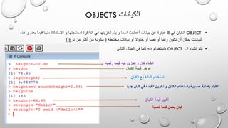 OBJECTS ‫الكيانات‬
•OBJECT‫في‬ ‫الكبان‬R‫و‬ ‫لمعالجتها‬ ‫الذاكرة‬ ‫في‬ ‫تخزينها‬ ‫يتم‬ ‫و‬ ‫اسما‬ ‫أعطيت‬ ‫بيانات‬ ‫عن‬ ‫عبارة‬‫ب‬ ‫فيما‬ ‫منها‬ ‫االستفادة‬‫عد‬.‫هذه‬ ‫و‬
‫مختلطه‬ ‫بيانات‬ ‫أو‬ ‫جدوال‬ ‫أو‬ ‫نصا‬ ‫أو‬ ‫رقما‬ ‫تكون‬ ‫أن‬ ‫يمكن‬ ‫البيانات‬(‫نوع‬ ‫من‬ ‫أكثر‬ ‫من‬ ‫مكونه‬)
•‫ال‬ ‫انشاء‬ ‫يتم‬OBJECT‫باستخدام‬-<‫التالي‬ ‫المثال‬ ‫في‬ ‫كما‬
‫رقمي‬ ‫قيمه‬ ‫فيه‬ ‫تخزين‬ ‫و‬ ‫كان‬ ‫انشاء‬‫ه‬
‫الكيان‬ ‫قيمة‬ ‫عرض‬
‫الكيان‬ ‫مع‬ ‫الدالة‬ ‫استخدام‬
‫كي‬ ‫في‬ ‫القيمة‬ ‫تخزين‬ ‫و‬ ‫الكيان‬ ‫باستخدام‬ ‫حسابية‬ ‫بعملية‬ ‫القيام‬‫جديد‬ ‫ان‬
‫الكيان‬ ‫قيمة‬ ‫تغيير‬
‫نصية‬ ‫قيمة‬ ‫يحمل‬ ‫كيان‬
 