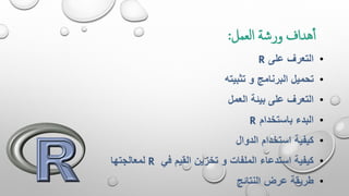 ‫العمل‬ ‫ورشة‬ ‫هداف‬‫أ‬:
•‫على‬ ‫التعرف‬R
•‫تثبيته‬ ‫و‬ ‫البرنامج‬ ‫تحميل‬
•‫العمل‬ ‫بيئة‬ ‫على‬ ‫التعرف‬
•‫باستخدام‬ ‫البدء‬R
•‫الدوال‬ ‫استخدام‬ ‫كيفية‬
•‫في‬ ‫القيم‬ ‫تخزين‬ ‫و‬ ‫الملفات‬ ‫استدعاء‬ ‫كيفية‬R‫لمعالجتها‬
•‫النتائج‬ ‫عرض‬ ‫طريقة‬
 