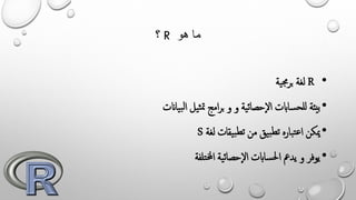 ‫؟‬ R ‫هو‬ ‫ما‬
•R‫ية‬‫جم‬‫ر‬‫ب‬ ‫لغة‬
•‫و‬ ‫ية‬‫ئ‬‫إحصا‬‫ل‬‫ا‬ ‫ساابت‬‫للح‬ ‫بيئة‬‫و‬‫ياانت‬‫ب‬‫ل‬‫ا‬ ‫يل‬‫ث‬‫مت‬ ‫امج‬‫ر‬‫ب‬
•‫لغة‬ ‫يقات‬‫ب‬‫تط‬ ‫من‬ ‫يق‬‫ب‬‫تط‬ ‫باره‬‫ت‬‫ع‬‫ا‬ ‫ميكن‬S
•‫تلفة‬‫خمل‬‫ا‬ ‫ية‬‫ئ‬‫إحصا‬‫ل‬‫ا‬ ‫ساابت‬‫حل‬‫ا‬ ‫يدمع‬ ‫و‬ ‫يوفر‬
 