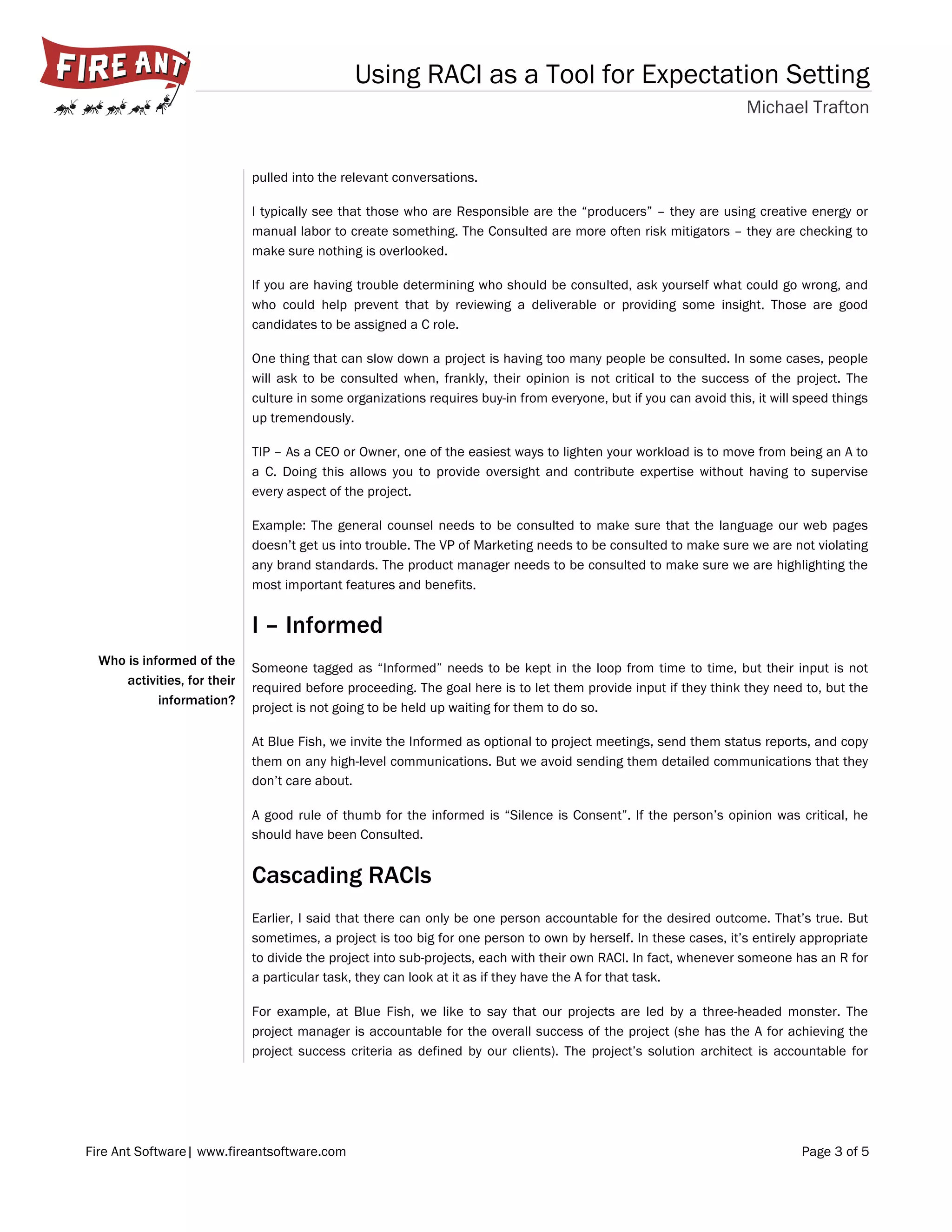 Using RACI as a Tool for Expectation Setting
Michael Trafton
Fire Ant Software| www.fireantsoftware.com Page 3 of 5
Who is informed of the
activities, for their
information?
pulled into the relevant conversations.
I typically see that those who are Responsible are the “producers” – they are using creative energy or
manual labor to create something. The Consulted are more often risk mitigators – they are checking to
make sure nothing is overlooked.
If you are having trouble determining who should be consulted, ask yourself what could go wrong, and
who could help prevent that by reviewing a deliverable or providing some insight. Those are good
candidates to be assigned a C role.
One thing that can slow down a project is having too many people be consulted. In some cases, people
will ask to be consulted when, frankly, their opinion is not critical to the success of the project. The
culture in some organizations requires buy-in from everyone, but if you can avoid this, it will speed things
up tremendously.
TIP – As a CEO or Owner, one of the easiest ways to lighten your workload is to move from being an A to
a C. Doing this allows you to provide oversight and contribute expertise without having to supervise
every aspect of the project.
Example: The general counsel needs to be consulted to make sure that the language our web pages
doesn’t get us into trouble. The VP of Marketing needs to be consulted to make sure we are not violating
any brand standards. The product manager needs to be consulted to make sure we are highlighting the
most important features and benefits.
I – Informed
Someone tagged as “Informed” needs to be kept in the loop from time to time, but their input is not
required before proceeding. The goal here is to let them provide input if they think they need to, but the
project is not going to be held up waiting for them to do so.
At Blue Fish, we invite the Informed as optional to project meetings, send them status reports, and copy
them on any high-level communications. But we avoid sending them detailed communications that they
don’t care about.
A good rule of thumb for the informed is “Silence is Consent”. If the person’s opinion was critical, he
should have been Consulted.
Cascading RACIs
Earlier, I said that there can only be one person accountable for the desired outcome. That’s true. But
sometimes, a project is too big for one person to own by herself. In these cases, it’s entirely appropriate
to divide the project into sub-projects, each with their own RACI. In fact, whenever someone has an R for
a particular task, they can look at it as if they have the A for that task.
For example, at Blue Fish, we like to say that our projects are led by a three-headed monster. The
project manager is accountable for the overall success of the project (she has the A for achieving the
project success criteria as defined by our clients). The project’s solution architect is accountable for
 