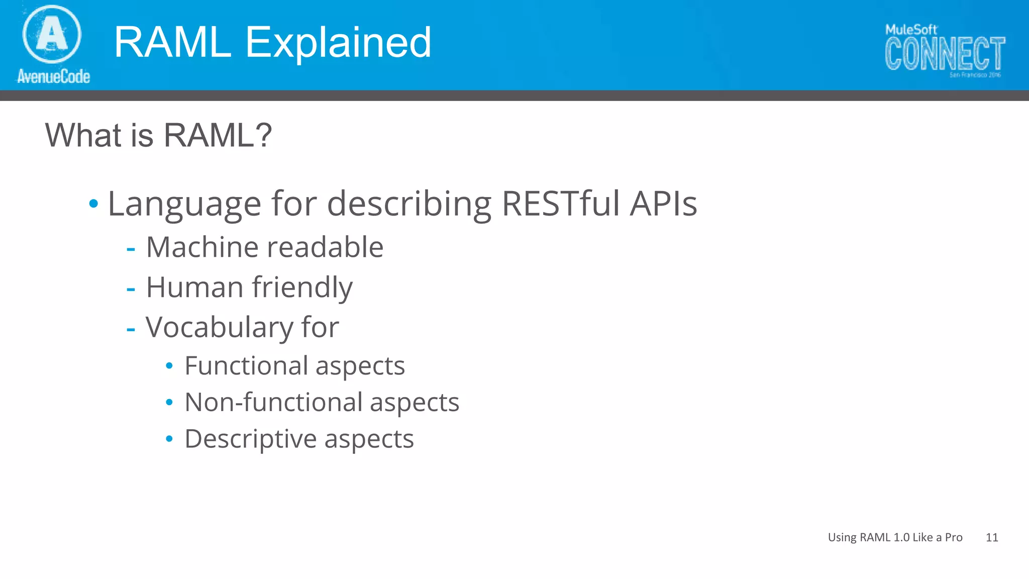 Using RAML 1.0 Like a Pro
RAML Explained
• Language for describing RESTful APIs
- Machine readable
- Human friendly
- Vocabulary for
• Functional aspects
• Non-functional aspects
• Descriptive aspects
What is RAML?
11
 