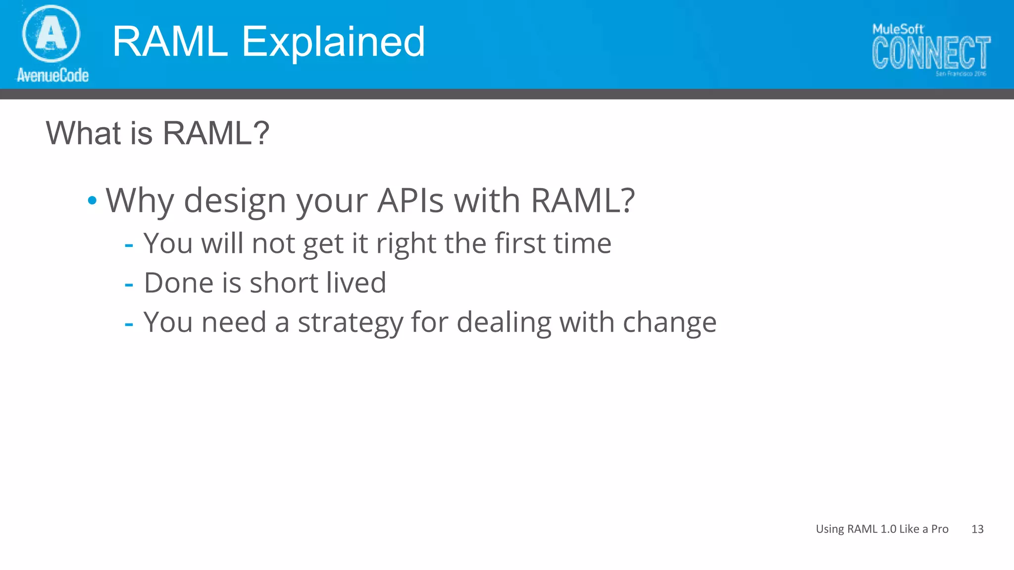 Using RAML 1.0 Like a Pro
RAML Explained
• Why design your APIs with RAML?
- You will not get it right the first time
- Done is short lived
- You need a strategy for dealing with change
What is RAML?
13
 