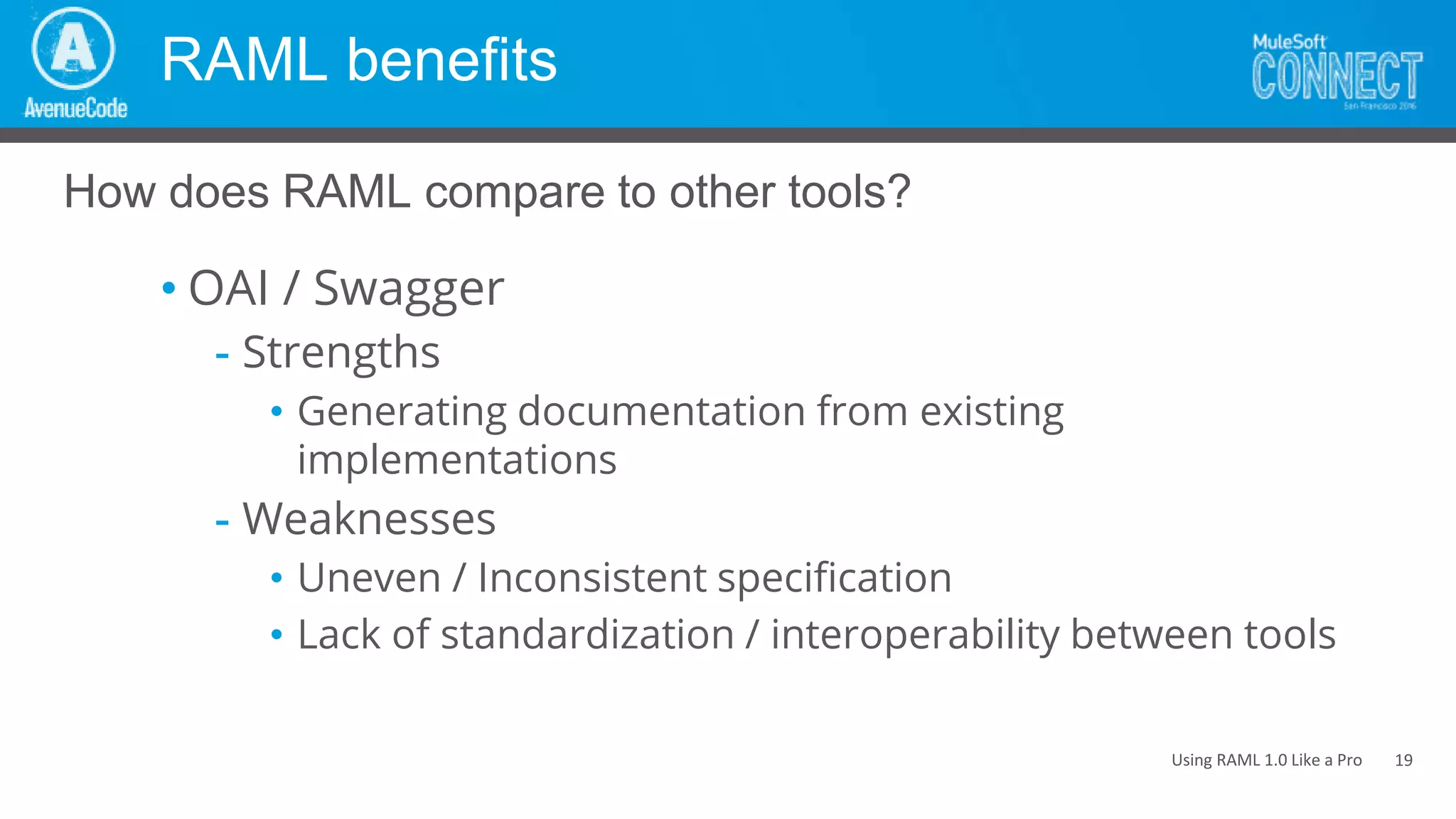 Using RAML 1.0 Like a Pro
RAML benefits
• OAI / Swagger
- Strengths
• Generating documentation from existing
implementations
- Weaknesses
• Uneven / Inconsistent specification
• Lack of standardization / interoperability between tools
How does RAML compare to other tools?
19
 