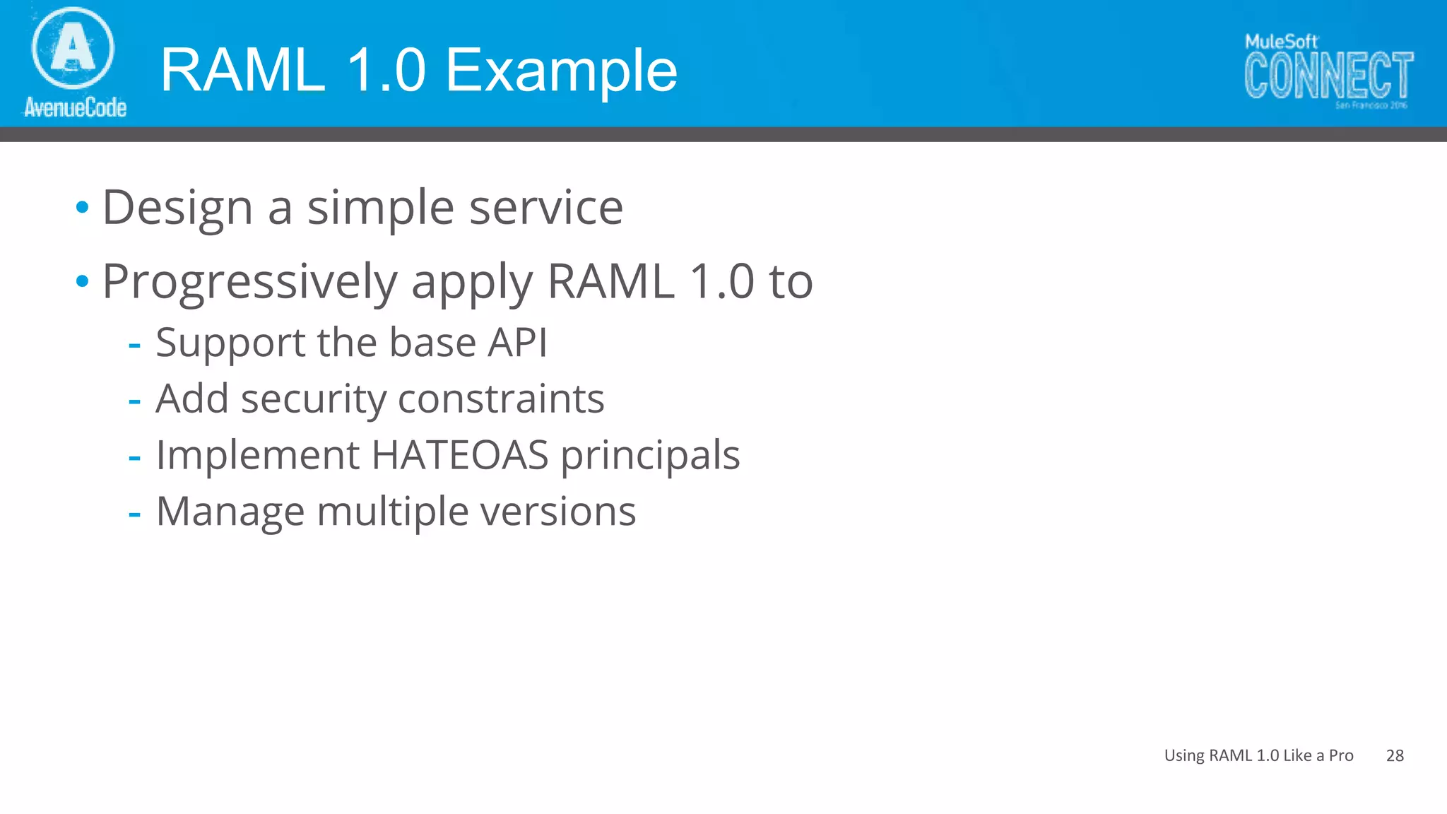 Using RAML 1.0 Like a Pro
RAML 1.0 Example
• Design a simple service
• Progressively apply RAML 1.0 to
- Support the base API
- Add security constraints
- Implement HATEOAS principals
- Manage multiple versions
28
 