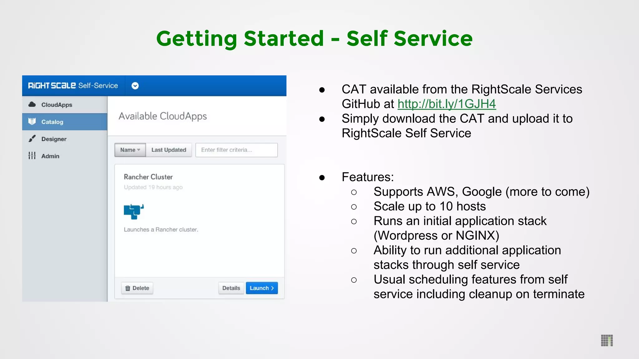 Getting Started - Self Service
● CAT available from the RightScale Services
GitHub at http://bit.ly/1GJH4
● Simply download the CAT and upload it to
RightScale Self Service
● Features:
○ Supports AWS, Google (more to come)
○ Scale up to 10 hosts
○ Runs an initial application stack
(Wordpress or NGINX)
○ Ability to run additional application
stacks through self service
○ Usual scheduling features from self
service including cleanup on terminate
 