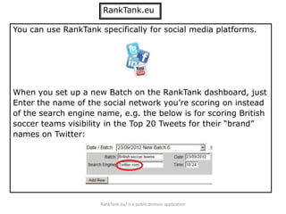 RankTank.eu

You can use RankTank specifically for social media platforms.




When you set up a new Batch on the RankTank dashboard, just
Enter the name of the social network you’re scoring on instead
of the search engine name, e.g. the below is for scoring British
soccer teams visibility in the Top 20 Tweets for their “brand”
names on Twitter:




                      RankTank.eu/ is a public domain application
 