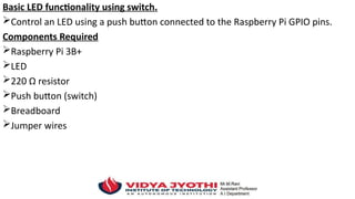 Basic LED functionality using switch.
Control an LED using a push button connected to the Raspberry Pi GPIO pins.
Components Required
Raspberry Pi 3B+
LED
220 Ω resistor
Push button (switch)
Breadboard
Jumper wires
 