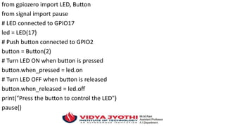 from gpiozero import LED, Button
from signal import pause
# LED connected to GPIO17
led = LED(17)
# Push button connected to GPIO2
button = Button(2)
# Turn LED ON when button is pressed
button.when_pressed = led.on
# Turn LED OFF when button is released
button.when_released = led.off
print("Press the button to control the LED")
pause()
 