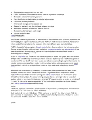 Reduce system development time and cost
     Collect information to reduce future failures, capture engineering knowledge
     Reduce the potential for warranty concerns
     Early identification and elimination of potential failure modes
     Emphasise problem prevention
     Minimise late changes and associated cost
     Catalyst for teamwork and idea exchange between functions
     Reduce the possibility of same kind of failure in future
     Reduce impact on company profit margin
     Improve production yield
[edit]Limitations

Since FMEA is effectively dependent on the members of the committee which examines product failures,
it is limited by their experience of previous failures. If a failure mode cannot be identified, then external
help is needed from consultants who are aware of the many different types of product failure.

FMEA is thus part of a larger system of quality control, where documentation is vital to implementation.
General texts and detailed publications are available in forensic engineering and failure analysis. It is a
general requirement of many specific national and international standards that FMEA is used in
                            [source needed]
evaluating product integrity                .

If used as a top-down tool, FMEA may only identify major failure modes in a system. Fault tree analysis
(FTA) is better suited for "top-down" analysis. When used as a "bottom-up" tool FMEA can augment or
complement FTA and identify many more causes and failure modes resulting in top-level symptoms. It is
not able to discover complex failure modes involving multiple failures within a subsystem, or to report
                                                                                                  [citation
expected failure intervals of particular failure modes up to the upper level subsystem or system.
needed]


Additionally, the multiplication of the severity, occurrence and detection rankings may result in rank
reversals, where a less serious failure mode receives a higher RPN than a more serious failure
       [26]
mode. The reason for this is that the rankings are ordinal scalenumbers, and multiplication is not
defined for ordinal numbers. The ordinal rankings only say that one ranking is better or worse than
another, but not by how much. For instance, a ranking of "2" may not be twice as severe as a ranking of
"1," or an "8" may not be twice as severe as a "4," but multiplication treats them as though they are.
See Level of measurement for further discussion.
quote:
FMEA can apply an RPNumber, which consists of a probability, consequence and detection
scale (all 0-10). This does not forms an FMECA.
Each scale is 1-10, not 0-10. In an FMEA, we have to identify the failure mode AND its
Consequence. If we are doing RCM, we add our estimate of probability. That gives us the
risk of failure. An FMEA does NOT neeed an RPN.


quote:
 