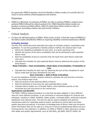 for spacecraft. FMECA attaches a level of criticality to failure modes; it is used by the U.S.
Army to assess mission critical equipment and systems.

Extension
FMECA is effectively an extension of FMEA. In order to perform FMECA, analysts must
perform FMEA followed by critical analysis (CA). FMEA identifies failure modes of a
product or process and their effects, while CA ranks those failure modes in order of
importance, according to failure rate and severity of failure.


Critical Analysis
CA does not add information to FMEA. What it does, in fact, is limit the scope of FMECA to
the failure modes identified by FMEA as requiring reliability centered maintenance (RCM)
Criticality Analysis
The MIL-STD-1629A document describes two types of criticality analysis: quantitative and
qualitative. To use the quantitative criticality analysis method, the analysis team must:
     Define the reliability/unreliability for each item, at a given operating time.
     Identify the portion of the items unreliability that can be attributed to each potential
     failure mode.
     Rate the probability of loss (or severity) that will result from each failure mode that
     may occur.
     Calculate the criticality for each potential failure mode by obtaining the product of the
     three factors:
  Mode Criticality = Item Unreliability x Mode Ratio of Unreliability x Probability of
                                                Loss
     Calculate the criticality for each item by obtaining the sum of the criticalities for each
     failure mode that has been identified for the item.
                         Item Criticality = SUM of Mode Criticalities
To use the qualitative criticality analysis method to evaluate risk and prioritize corrective
actions, the analysis team must:
     Rate the severity of the potential effects of failure.
     Rate the likelihood of occurrence for each potential failure mode.
     Compare failure modes via a Criticality Matrix, which identifies severity on the
     horizontal axis and occurrence on the vertical axis.
Applications and Benefits
The FMEA / FMECA analysis procedure is a tool that has been adapted in many different
ways for many different purposes. It can contribute to improved designs for products and
processes, resulting in higher reliability, better quality, increased safety, enhanced customer
satisfaction and reduced costs. The tool can also be used to establish and optimize
maintenance plans for repairable systems and/or contribute to control plans and other
quality assurance procedures. It provides a knowledge base of failure mode and corrective
action information that can be used as a resource in future troubleshooting efforts and as a
training tool for new engineers. In addition, an FMEA or FMECA is often required to comply
with safety and quality requirements, such as ISO 9001, QS 9000, ISO/TS 16949, Six
 