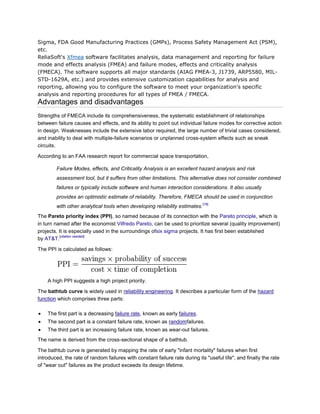 Sigma, FDA Good Manufacturing Practices (GMPs), Process Safety Management Act (PSM),
etc.
ReliaSoft's Xfmea software facilitates analysis, data management and reporting for failure
mode and effects analysis (FMEA) and failure modes, effects and criticality analysis
(FMECA). The software supports all major standards (AIAG FMEA-3, J1739, ARP5580, MIL-
STD-1629A, etc.) and provides extensive customization capabilities for analysis and
reporting, allowing you to configure the software to meet your organization's specific
analysis and reporting procedures for all types of FMEA / FMECA.
Advantages and disadvantages
Strengths of FMECA include its comprehensiveness, the systematic establishment of relationships
between failure causes and effects, and its ability to point out individual failure modes for corrective action
in design. Weaknesses include the extensive labor required, the large number of trivial cases considered,
and inability to deal with multiple-failure scenarios or unplanned cross-system effects such as sneak
circuits.

According to an FAA research report for commercial space transportation,

        Failure Modes, effects, and Criticality Analysis is an excellent hazard analysis and risk
        assessment tool, but it suffers from other limitations. This alternative does not consider combined
        failures or typically include software and human interaction considerations. It also usually
        provides an optimistic estimate of reliability. Therefore, FMECA should be used in conjunction
                                                                             [18]
        with other analytical tools when developing reliability estimates.
The Pareto priority index (PPI), so named because of its connection with the Pareto principle, which is
in turn named after the economist Vilfredo Pareto, can be used to prioritize several (quality improvement)
projects. It is especially used in the surroundings ofsix sigma projects. It has first been established
          [citation needed]
by AT&T.

The PPI is calculated as follows:




    A high PPI suggests a high project priority.

The bathtub curve is widely used in reliability engineering. It describes a particular form of the hazard
function which comprises three parts:

    The first part is a decreasing failure rate, known as early failures.
    The second part is a constant failure rate, known as randomfailures.
    The third part is an increasing failure rate, known as wear-out failures.
The name is derived from the cross-sectional shape of a bathtub.

The bathtub curve is generated by mapping the rate of early "infant mortality" failures when first
introduced, the rate of random failures with constant failure rate during its "useful life", and finally the rate
of "wear out" failures as the product exceeds its design lifetime.
 