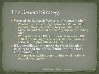 We used the Semantic Web as our “mental model”
 Wanted to create a “bridge” between XML and RDF to
support innovation in the library community as a
whole, not just those at the cutting edge or the trailing
edge
 We registered the FRBR entities as classes in a ‘FRBR
in RDA’ vocabulary, to enable specific relationships
between RDA properties and FRBR
 IFLA has followed suit using the Open Metadata
Registry to add the ‘official’ FRBR entities, FRAD,
FRSAR and ISBD
 This provides exciting opportunities to relate all the
vocabularies together
Nov. 17, 2011 10ALA TechSource Webinar
 