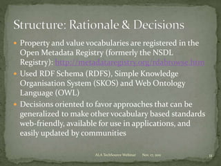  Property and value vocabularies are registered in the
Open Metadata Registry (formerly the NSDL
Registry): http://metadataregistry.org/rdabrowse.htm
 Used RDF Schema (RDFS), Simple Knowledge
Organisation System (SKOS) and Web Ontology
Language (OWL)
 Decisions oriented to favor approaches that can be
generalized to make other vocabulary based standards
web-friendly, available for use in applications, and
easily updated by communities
Nov. 17, 2011 11ALA TechSource Webinar
 