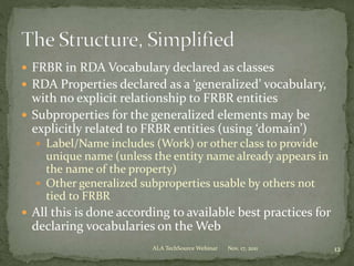  FRBR in RDA Vocabulary declared as classes
 RDA Properties declared as a ‘generalized’ vocabulary,
with no explicit relationship to FRBR entities
 Subproperties for the generalized elements may be
explicitly related to FRBR entities (using ‘domain’)
 Label/Name includes (Work) or other class to provide
unique name (unless the entity name already appears in
the name of the property)
 Other generalized subproperties usable by others not
tied to FRBR
 All this is done according to available best practices for
declaring vocabularies on the Web
Nov. 17, 2011 12ALA TechSource Webinar
 