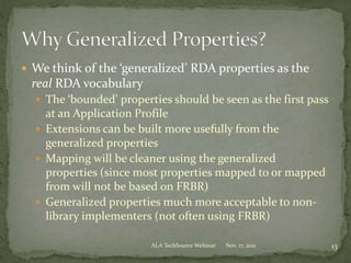  We think of the ‘generalized’ RDA properties as the
real RDA vocabulary
 The ‘bounded’ properties should be seen as the first pass
at an Application Profile
 Extensions can be built more usefully from the
generalized properties
 Mapping will be cleaner using the generalized
properties (since most properties mapped to or mapped
from will not be based on FRBR)
 Generalized properties much more acceptable to non-
library implementers (not often using FRBR)
Nov. 17, 2011 13ALA TechSource Webinar
 