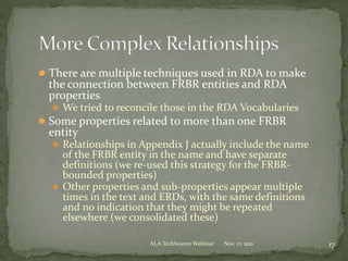  There are multiple techniques used in RDA to make
the connection between FRBR entities and RDA
properties
 We tried to reconcile those in the RDA Vocabularies
 Some properties related to more than one FRBR
entity
 Relationships in Appendix J actually include the name
of the FRBR entity in the name and have separate
definitions (we re-used this strategy for the FRBR-
bounded properties)
 Other properties and sub-properties appear multiple
times in the text and ERDs, with the same definitions
and no indication that they might be repeated
elsewhere (we consolidated these)
Nov. 17, 2011 17ALA TechSource Webinar
 