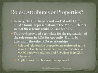  In 2005, the DC Usage Board worked with LC to
build a formal representation of the MARC Relators
so that these terms could be used with DC
 This work provided a template for the registration of
the role terms in RDA (in Appendix I) and, by
extension, the other RDA relationships
 Role and relationship properties are registered at the
same level as elements, rather than as attributes (as
MARC does with relators, and RDA does in its XML
schemas)
 Applications can choose either approach
Nov. 17, 2011 21ALA TechSource Webinar
 