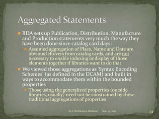  RDA sets up Publication, Distribution, Manufacture
and Production statements very much the way they
have been done since catalog card days:
 Assumed aggregation of Place, Name and Date are
obvious leftovers from catalog cards, and are not
necessary to enable indexing or display of those
elements together if libraries want to do that
 We viewed those aggregations as ‘Syntax Encoding
Schemes’ (as defined in the DCAM) and built in
ways to accommodate them within the bounded
properties
 Those using the generalized properties (outside
libraries, usually) need not be constrained by these
traditional aggregations of properties
Nov. 17, 2011 24ALA TechSource Webinar
 
