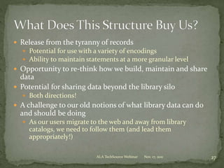  Release from the tyranny of records
 Potential for use with a variety of encodings
 Ability to maintain statements at a more granular level
 Opportunity to re-think how we build, maintain and share
data
 Potential for sharing data beyond the library silo
 Both directions!
 A challenge to our old notions of what library data can do
and should be doing
 As our users migrate to the web and away from library
catalogs, we need to follow them (and lead them
appropriately!)
Nov. 17, 2011 27ALA TechSource Webinar
 