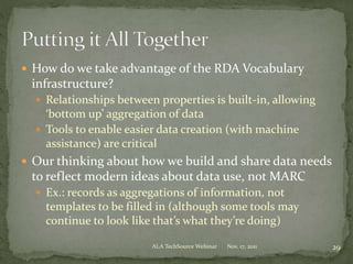  How do we take advantage of the RDA Vocabulary
infrastructure?
 Relationships between properties is built-in, allowing
‘bottom up’ aggregation of data
 Tools to enable easier data creation (with machine
assistance) are critical
 Our thinking about how we build and share data needs
to reflect modern ideas about data use, not MARC
 Ex.: records as aggregations of information, not
templates to be filled in (although some tools may
continue to look like that’s what they’re doing)
Nov. 17, 2011 29ALA TechSource Webinar
 