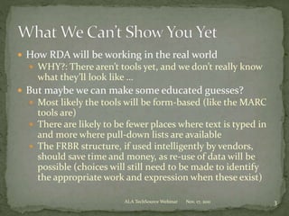  How RDA will be working in the real world
 WHY?: There aren’t tools yet, and we don’t really know
what they’ll look like …
 But maybe we can make some educated guesses?
 Most likely the tools will be form-based (like the MARC
tools are)
 There are likely to be fewer places where text is typed in
and more where pull-down lists are available
 The FRBR structure, if used intelligently by vendors,
should save time and money, as re-use of data will be
possible (choices will still need to be made to identify
the appropriate work and expression when these exist)
Nov. 17, 2011 3ALA TechSource Webinar
 