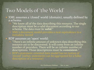 XML assumes a 'closed' world (domain), usually defined by
a schema:
 "We know all of the data describing this resource. The single
description must be a valid document according to our
schema. The data must be valid.”
 XML's document model provides a neat equivalence to a
metadata 'record’
 RDF assumes an 'open' world:
 "There's an infinite amount of unknown data describing this
resource yet to be discovered. It will come from an infinite
number of providers. There will be an infinite number of
descriptions. Those descriptions must be consistent."
 RDF's statement-oriented data model has no notion of
'record’ (rather, statements can be aggregated for a fuller
description of a resource)
Nov. 17, 2011 4ALA TechSource Webinar
 