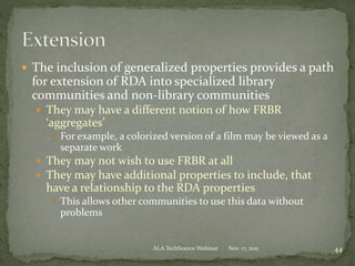  The inclusion of generalized properties provides a path
for extension of RDA into specialized library
communities and non-library communities
 They may have a different notion of how FRBR
‘aggregates’
 For example, a colorized version of a film may be viewed as a
separate work
 They may not wish to use FRBR at all
 They may have additional properties to include, that
have a relationship to the RDA properties
 This allows other communities to use this data without
problems
Nov. 17, 2011 44ALA TechSource Webinar
 