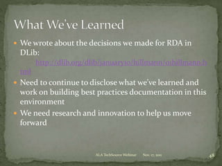  We wrote about the decisions we made for RDA in
DLib:
http://dlib.org/dlib/january10/hillmann/01hillmann.h
tml
 Need to continue to disclose what we’ve learned and
work on building best practices documentation in this
environment
 We need research and innovation to help us move
forward
Nov. 17, 2011 48ALA TechSource Webinar
 