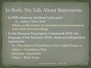  In XML these are ‘attribute/value pairs’
 Ex.: Author = Twain, Mark
 Where, in the context of a bounded record structure we
know what we’re describing
 In the Resource Description Framework (RDF, the
language of the Semantic Web), these are independent
statements:
 Ex.: The author of Huckleberry Finn is Mark Twain, or
 subject = Huckeberry Finn
 predicate = hasAuthor
 Object = Mark Twain
Nov. 17, 2011 5ALA TechSource Webinar
 