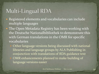  Registered elements and vocabularies can include
multiple languages
 The Open Metadata Registry has been working with
the Deutsche Nationalbibliothek to demonstrate this
with German translations in the OMR for specific
vocabularies
 Other language versions being discussed with national
libraries and language groups by ALA Publishing in
conjunction with translations of RDA guidance text
 OMR enhancements planned to make building of
language versions easier
Nov. 17, 2011 50ALA TechSource Webinar
 