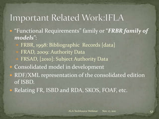  “Functional Requirements” family or “FRBR family of
models”:
 FRBR, 1998: Bibliographic Records [data]
 FRAD, 2009: Authority Data
 FRSAD, [2010]: Subject Authority Data
 Consolidated model in development
 RDF/XML representation of the consolidated edition
of ISBD.
 Relating FR, ISBD and RDA, SKOS, FOAF, etc.
Nov. 17, 2011 52ALA TechSource Webinar
 