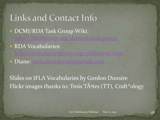  DCMI/RDA Task Group Wiki:
http://dublincore.org/dcmirdataskgroup/
 RDA Vocabularies:
http://metadataregistry.org/rdabrowse.htm
 Diane: metadata.maven@gmail.com
Slides on IFLA Vocabularies by Gordon Dunsire
Flickr images thanks to: Trois TÃªtes (TT), Craft*ology
Nov. 17, 2011 58ALA TechSource Webinar
 