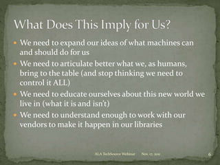  We need to expand our ideas of what machines can
and should do for us
 We need to articulate better what we, as humans,
bring to the table (and stop thinking we need to
control it ALL)
 We need to educate ourselves about this new world we
live in (what it is and isn’t)
 We need to understand enough to work with our
vendors to make it happen in our libraries
Nov. 17, 2011 6ALA TechSource Webinar
 