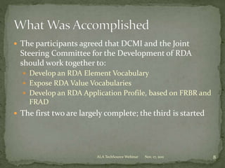  The participants agreed that DCMI and the Joint
Steering Committee for the Development of RDA
should work together to:
 Develop an RDA Element Vocabulary
 Expose RDA Value Vocabularies
 Develop an RDA Application Profile, based on FRBR and
FRAD
 The first two are largely complete; the third is started
8Nov. 17, 2011ALA TechSource Webinar
 