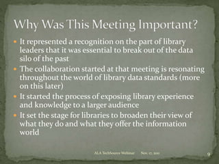  It represented a recognition on the part of library
leaders that it was essential to break out of the data
silo of the past
 The collaboration started at that meeting is resonating
throughout the world of library data standards (more
on this later)
 It started the process of exposing library experience
and knowledge to a larger audience
 It set the stage for libraries to broaden their view of
what they do and what they offer the information
world
Nov. 17, 2011 9ALA TechSource Webinar
 