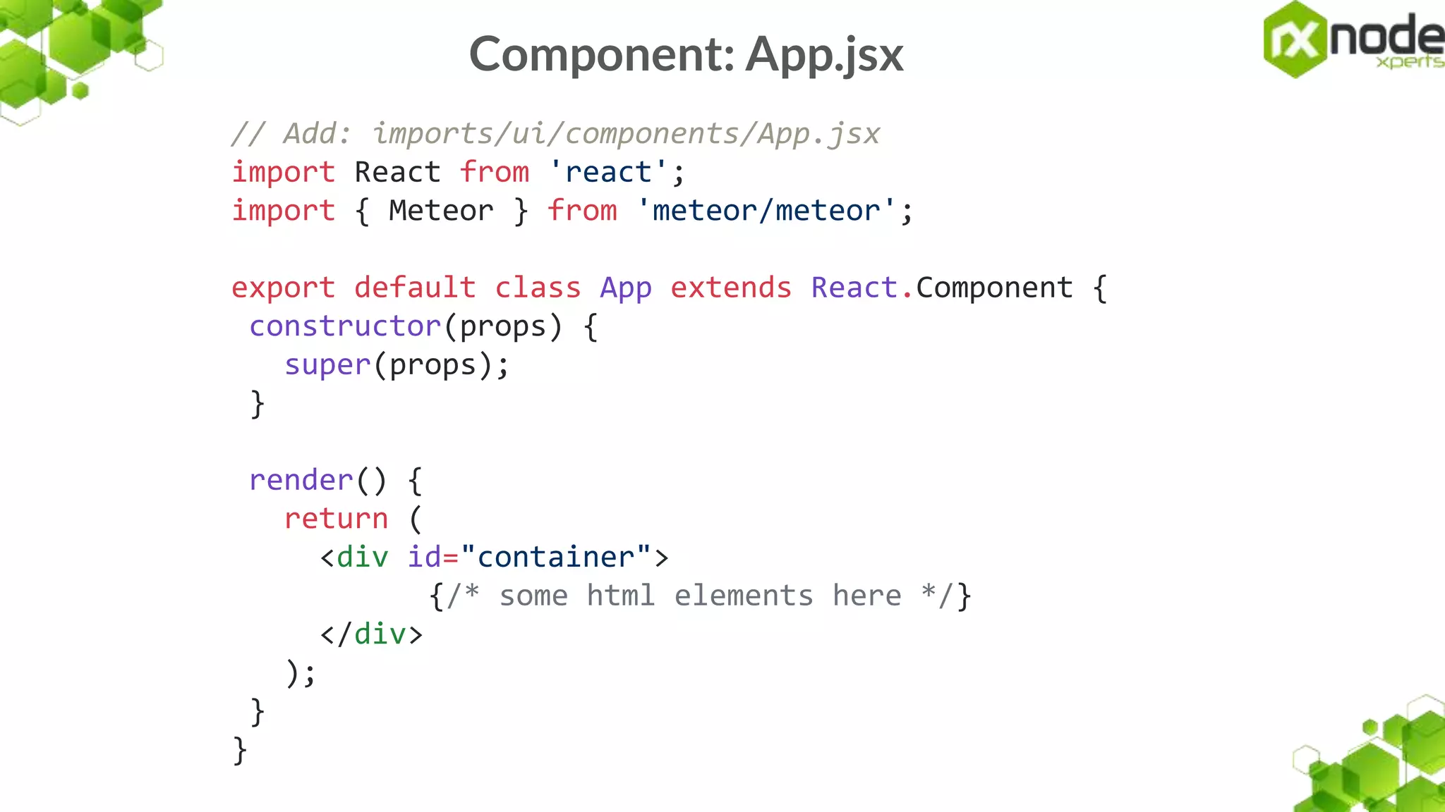 Component: App.jsx
// Add: imports/ui/components/App.jsx
import React from 'react';
import { Meteor } from 'meteor/meteor';
export default class App extends React.Component {
constructor(props) {
super(props);
}
render() {
return (
<div id="container">
{/* some html elements here */}
</div>
);
}
}
 
