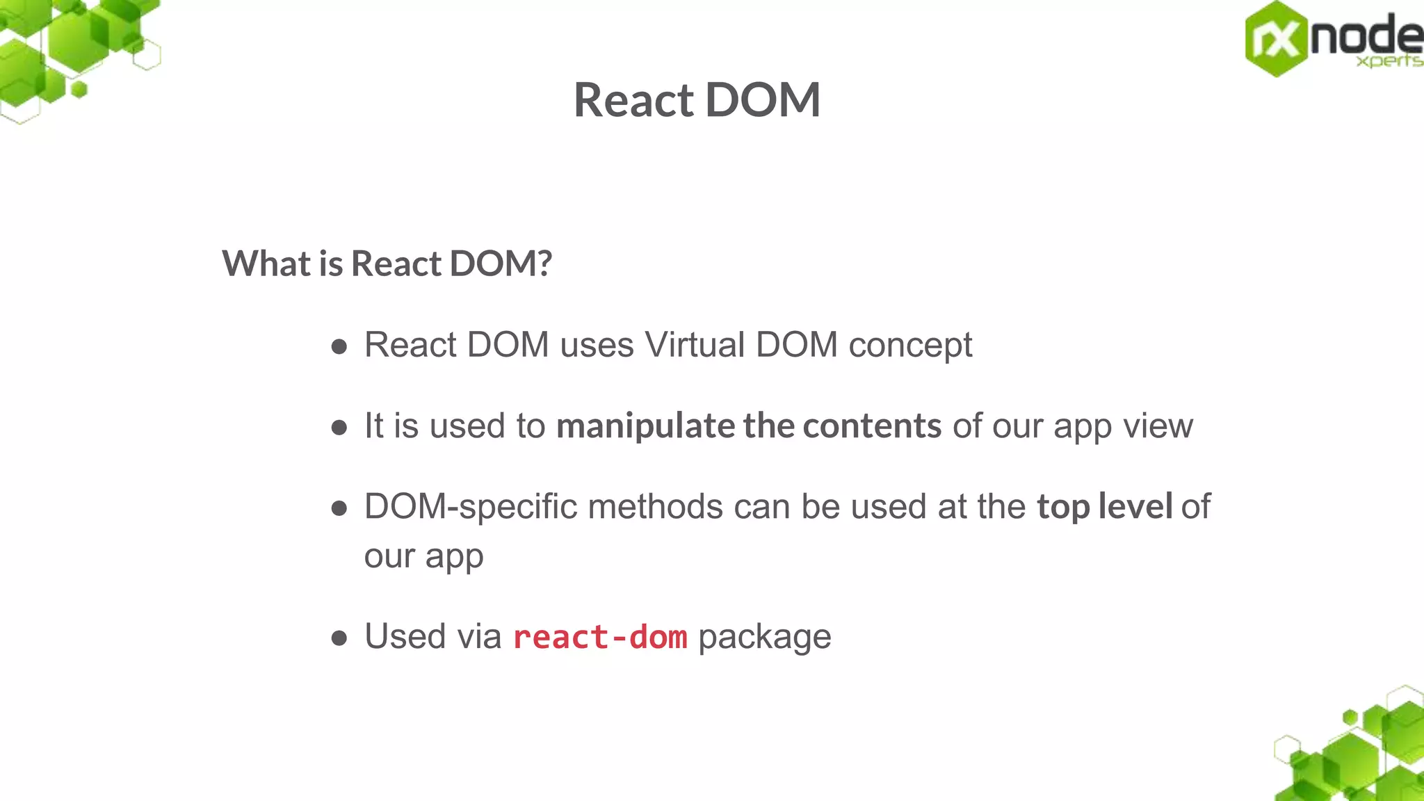 React DOM
What is React DOM?
● React DOM uses Virtual DOM concept
● It is used to manipulate the contents of our app view
● DOM-specific methods can be used at the top level of
our app
● Used via react-dom package
 