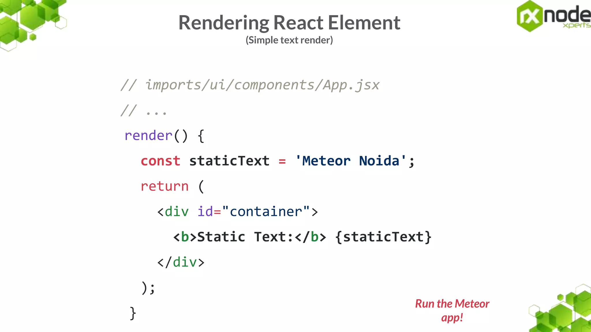 Rendering React Element
(Simple text render)
// imports/ui/components/App.jsx
// ...
render() {
const staticText = 'Meteor Noida';
return (
<div id="container">
<b>Static Text:</b> {staticText}
</div>
);
}
Run the Meteor
app!
 