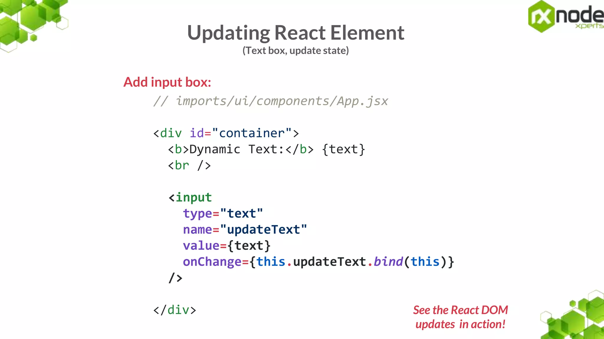 Updating React Element
(Text box, update state)
Add input box:
// imports/ui/components/App.jsx
<div id="container">
<b>Dynamic Text:</b> {text}
<br />
<input
type="text"
name="updateText"
value={text}
onChange={this.updateText.bind(this)}
/>
</div> See the React DOM
updates in action!
 