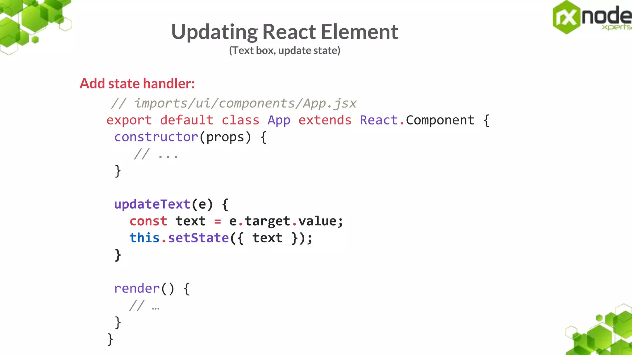 Updating React Element
(Text box, update state)
Add state handler:
// imports/ui/components/App.jsx
export default class App extends React.Component {
constructor(props) {
// ...
}
updateText(e) {
const text = e.target.value;
this.setState({ text });
}
render() {
// …
}
}
 