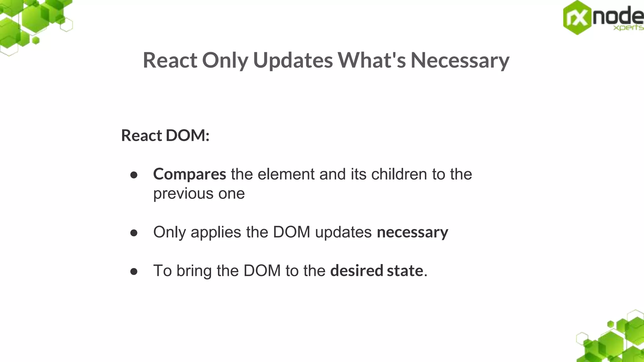 React Only Updates What's Necessary
React DOM:
● Compares the element and its children to the
previous one
● Only applies the DOM updates necessary
● To bring the DOM to the desired state.
 