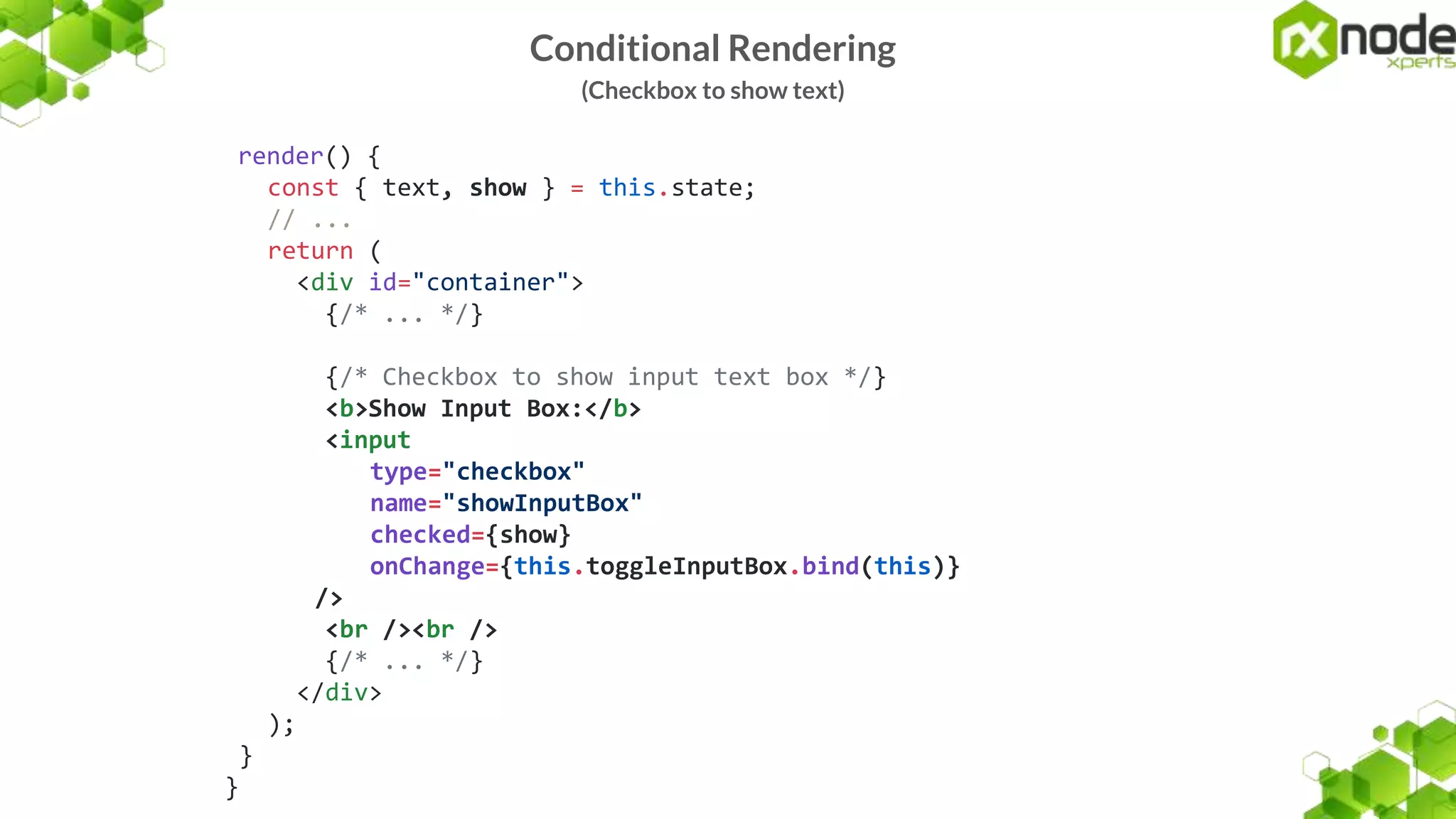 Conditional Rendering
(Checkbox to show text)
render() {
const { text, show } = this.state;
// ...
return (
<div id="container">
{/* ... */}
{/* Checkbox to show input text box */}
<b>Show Input Box:</b>
<input
type="checkbox"
name="showInputBox"
checked={show}
onChange={this.toggleInputBox.bind(this)}
/>
<br /><br />
{/* ... */}
</div>
);
}
}
 