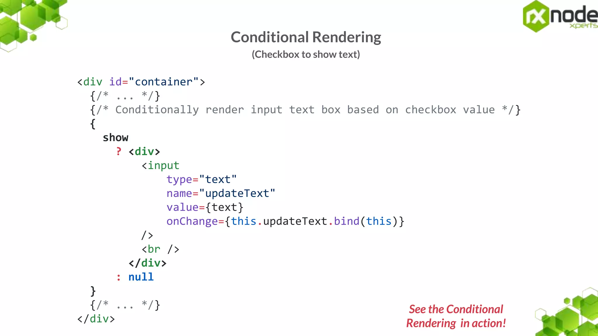 Conditional Rendering
(Checkbox to show text)
<div id="container">
{/* ... */}
{/* Conditionally render input text box based on checkbox value */}
{
show
? <div>
<input
type="text"
name="updateText"
value={text}
onChange={this.updateText.bind(this)}
/>
<br />
</div>
: null
}
{/* ... */}
</div>
See the Conditional
Rendering in action!
 