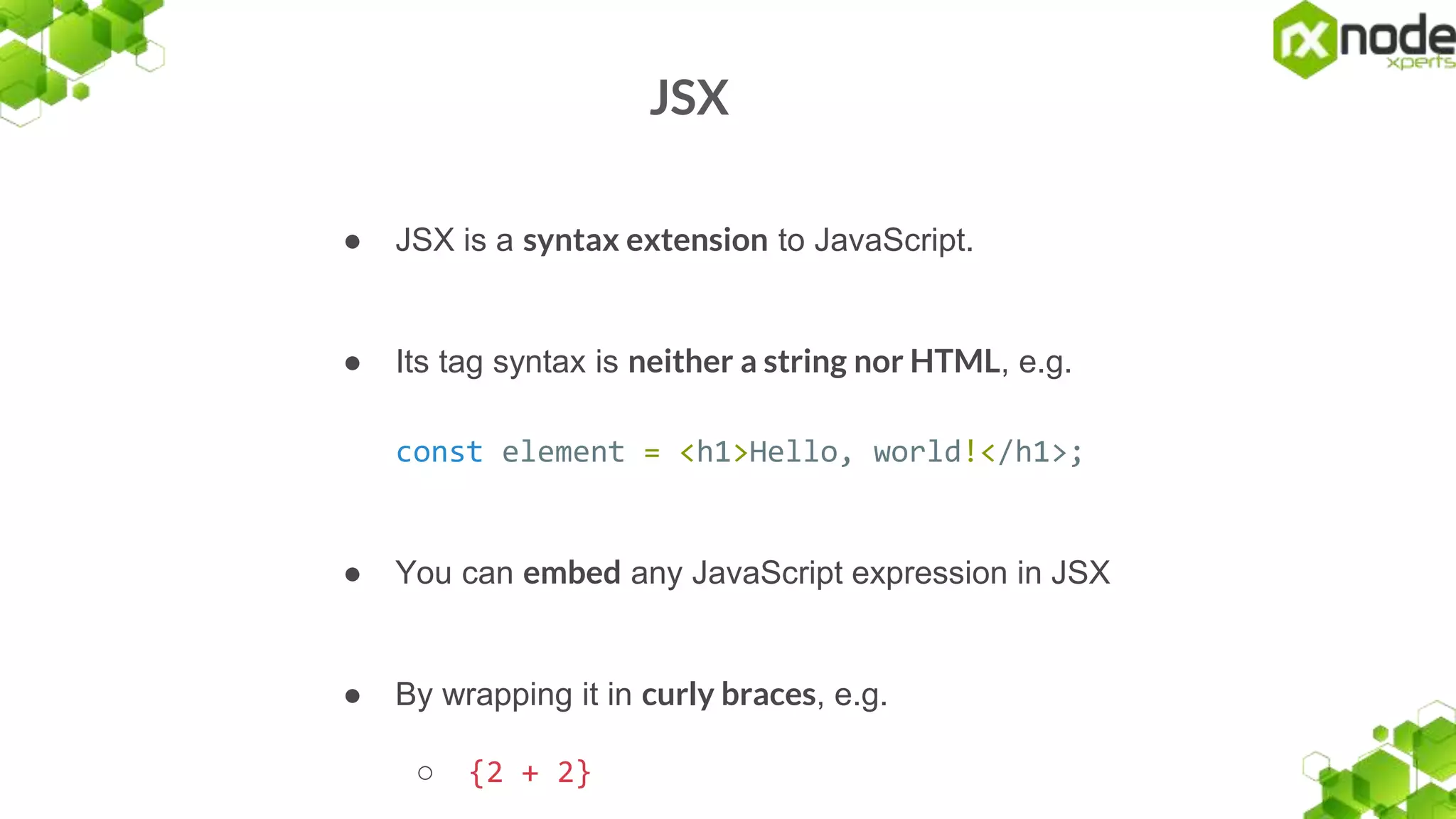 JSX
● JSX is a syntax extension to JavaScript.
● Its tag syntax is neither a string nor HTML, e.g.
const element = <h1>Hello, world!</h1>;
● You can embed any JavaScript expression in JSX
● By wrapping it in curly braces, e.g.
○ {2 + 2}
 